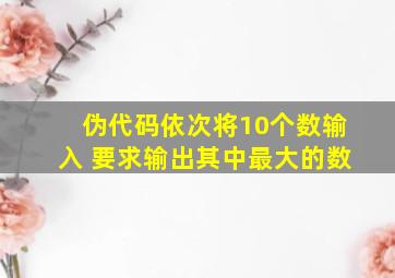 伪代码依次将10个数输入 要求输出其中最大的数